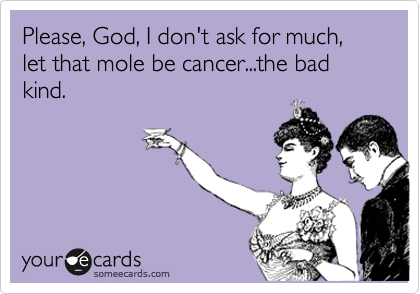Please, God, I don't ask for much, let that mole be cancer...the bad kind.