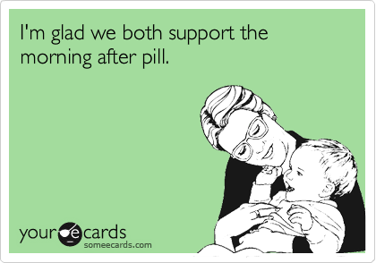 I'm glad we both support the morning after pill.