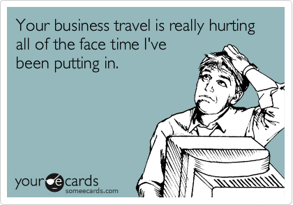 Your business travel is really hurting all of the face time I've
been putting in.
