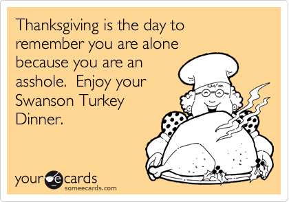 Thanksgiving is the day to remember you are alone
because you are an
asshole.  Enjoy your
Swanson Turkey
Dinner. 
