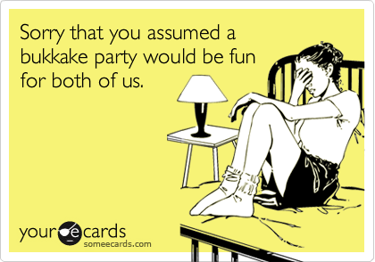 Sorry that you assumed a
bukkake party would be fun
for both of us.