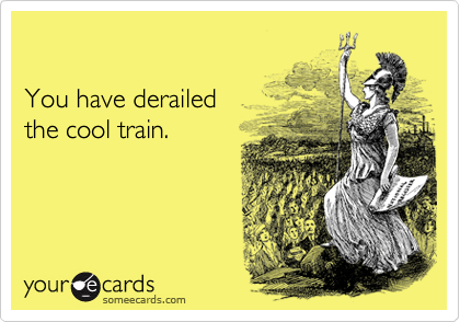 

You have derailed 
the cool train.