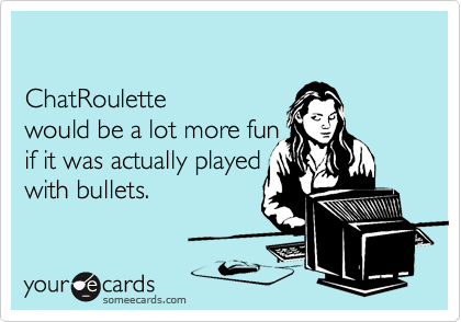 

ChatRoulette 
would be a lot more fun 
if it was actually played 
with bullets.