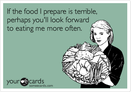 If the food I prepare is terrible, perhaps you'll look forward
to eating me more often.