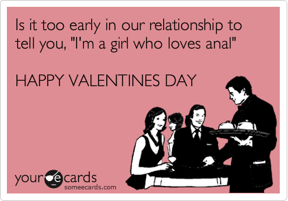 Is it too early in our relationship to tell you, "I'm a girl who loves anal"

HAPPY VALENTINES DAY