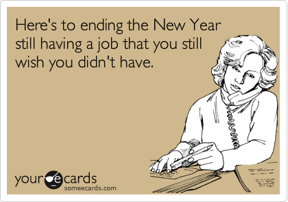 Here's to ending the New Year still having a job that you still wish you didn't have.
