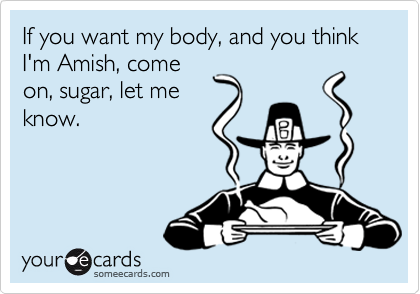 If you want my body, and you think I'm Amish, come
on, sugar, let me
know.