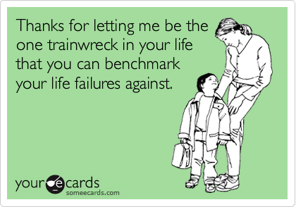 Thanks for letting me be the
one trainwreck in your life
that you can benchmark
your life failures against. 