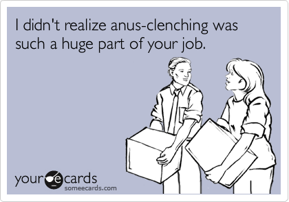 I didn't realize anus-clenching was such a huge part of your job.
