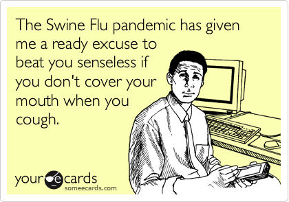 The Swine Flu pandemic has given me a ready excuse to
beat you senseless if
you don't cover your
mouth when you
cough.