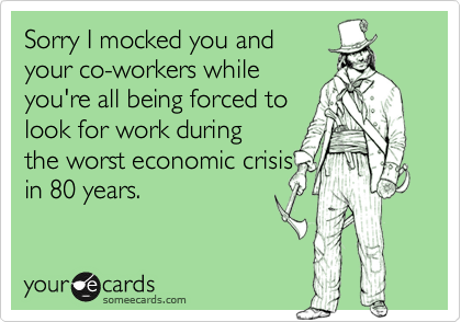 Sorry I mocked you andyour co-workers whileyou're all being forced tolook for work duringthe worst economic crisisin 80 years.