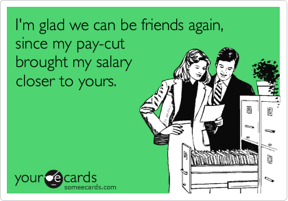 I'm glad we can be friends again, since my pay-cut
brought my salary
closer to yours.