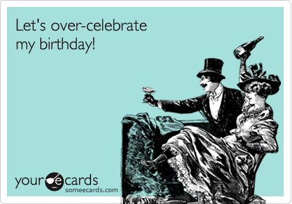 Let's over-celebrate 
my birthday!