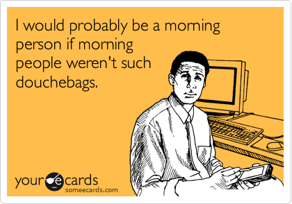 I would probably be a morning person if morning
people weren't such
douchebags.