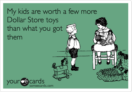 My kids are worth a few more Dollar Store toys
than what you got
them