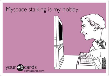 Myspace stalking is my hobby.