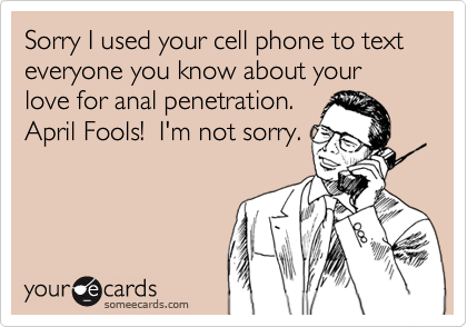Sorry I used your cell phone to text everyone you know about your love for anal penetration.  
April Fools!  I'm not sorry.