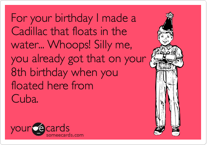 For your birthday I made a
Cadillac that floats in the
water... Whoops! Silly me,
you already got that on your
8th birthday when you
floated here from
Cuba.