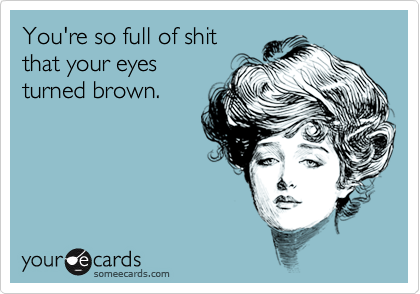 You're so full of shit
that your eyes
turned brown.