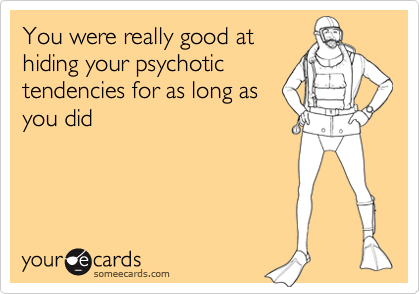 You were really good at
hiding your psychotic
tendencies for as long as
you did