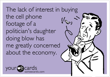 The lack of interest in buying
the cell phone
footage of a
politician's daughter
doing blow has
me greatly concerned
about the economy.