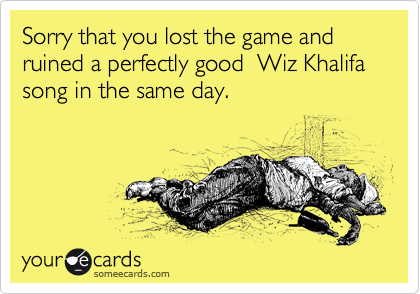 Sorry that you lost the game and ruined a perfectly good  Wiz Khalifa song in the same day.