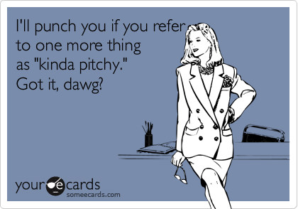 I'll punch you if you refer               to one more thing   as "kinda pitchy."   Got it, dawg?