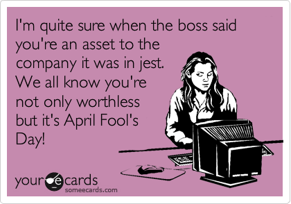 I'm quite sure when the boss said you're an asset to the 
company it was in jest.
We all know you're
not only worthless
but it's April Fool's
Day!