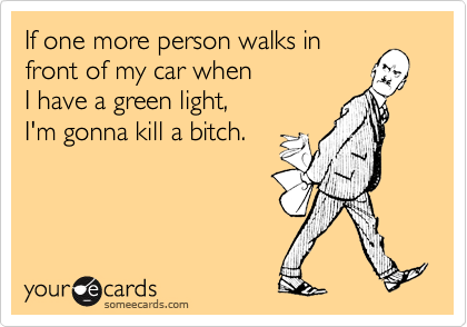 If one more person walks infront of my car whenI have a green light,I'm gonna kill a bitch.