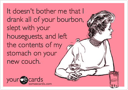 It doesn't bother me that I
drank all of your bourbon,
slept with your
houseguests, and left
the contents of my
stomach on your
new couch.