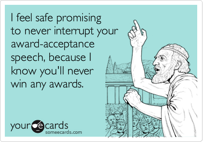 I feel safe promising 
to never interrupt your
award-acceptance
speech, because I   
know you'll never 
win any awards.