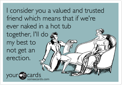 I consider you a valued and trusted friend which means that if we're ever naked in a hot tub
together, I'll do
my best to
not get an
erection.