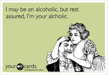 I may be an alcoholic, but rest assured, I'm your alcholic.