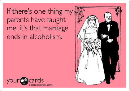 If there's one thing my
parents have taught
me, it's that marriage
ends in alcoholism.