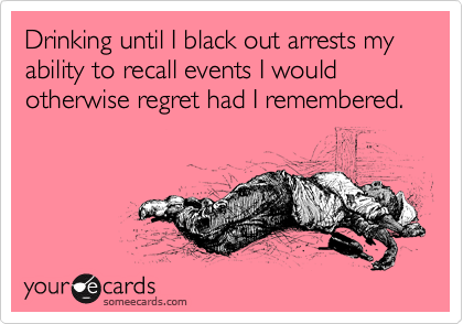 Drinking until I black out arrests my ability to recall events I would otherwise regret had I remembered.