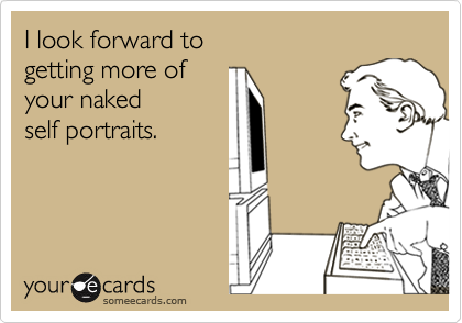 I look forward to
getting more of
your naked
self portraits.
