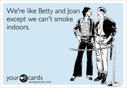 We're like Betty and Joan
except we can't smoke
indoors.