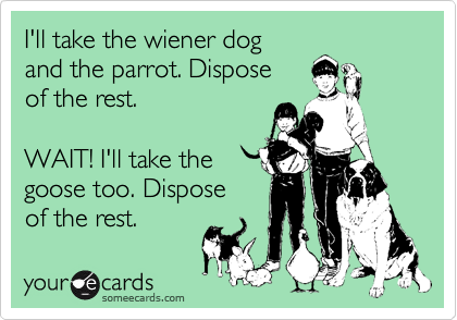 I'll take the wiener dog
and the parrot. Dispose
of the rest.

WAIT! I'll take the
goose too. Dispose
of the rest.