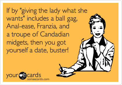 If by "giving the lady what she
wants" includes a ball gag,
Anal-ease, Franzia, and
a troupe of Candadian
midgets, then you got
yourself a date, buster!