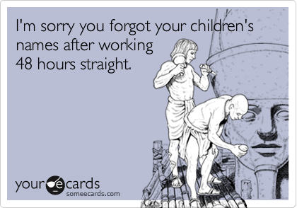 I'm sorry you forgot your children's names after working
48 hours straight.