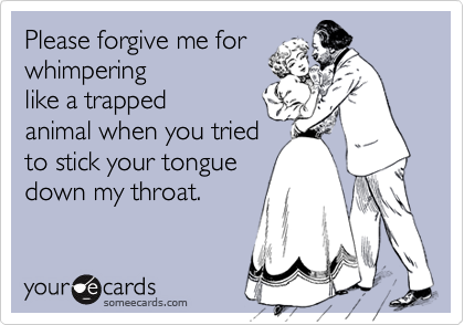 Please forgive me for
whimpering
like a trapped
animal when you tried
to stick your tongue
down my throat.