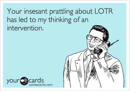 Your insesant prattling about LOTR has led to my thinking of an intervention.