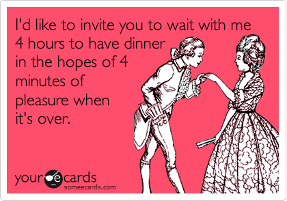 I'd like to invite you to wait with me 4 hours to have dinner
in the hopes of 4
minutes of
pleasure when
it's over.