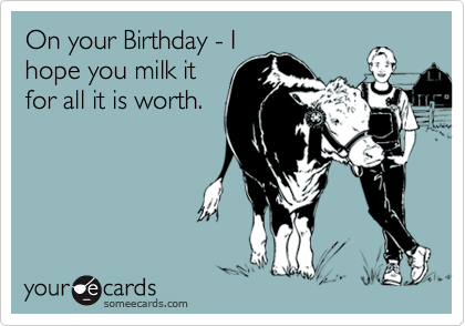 On your Birthday - I
hope you milk it
for all it is worth.