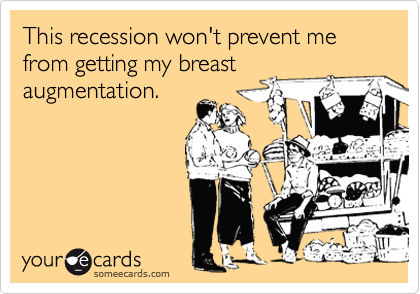 This recession won't prevent me from getting my breast
augmentation.