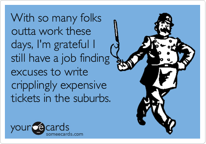 With so many folks
outta work these 
days, I'm grateful I
still have a job finding 
excuses to write
cripplingly expensive
tickets in the suburbs.