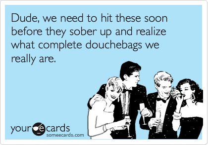 Dude, we need to hit these soon before they sober up and realize what complete douchebags we really are.