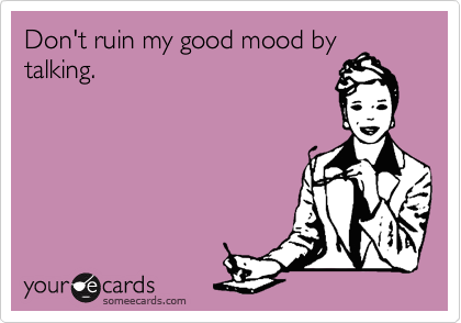 Don't ruin my good mood by
talking.