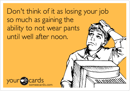 Don't think of it as losing your job so much as gaining the
ability to not wear pants
until well after noon.