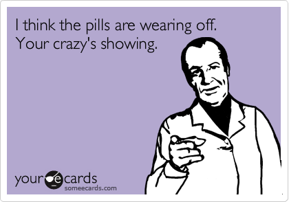 I think the pills are wearing off. Your crazy's showing.